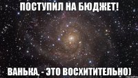 поступил на бюджет! ванька, - это восхитительно)