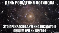 день рождения логинова это прекрасно,ахуенно,пиздато,в общем очень круто:)