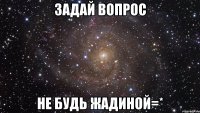 задай вопрос не будь жадиной=*