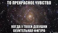 то прекрасное чувство когда у твоей девушки охуительная фигура