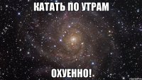 катать по утрам охуенно!