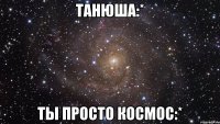 танюша:* ты просто космос:*