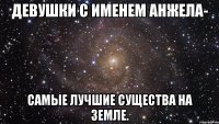 девушки с именем анжела- самые лучшие существа на земле.