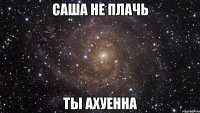 саша не плачь ты ахуенна