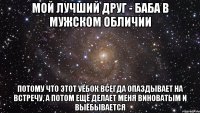 мой лучший друг - баба в мужском обличии потому что этот уёбок всегда опаздывает на встречу, а потом ещё делает меня виноватым и выёбывается