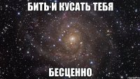 бить и кусать тебя бесценно