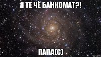 я те чё банкомат?! папа(с)