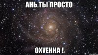 ань,ты просто охуенна !