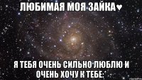 любимая моя зайка♥ я тебя очень сильно люблю и очень хочу к тебе:*