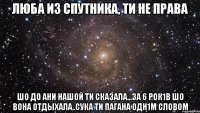 люба из спутника, ти не права шо до ани нашой ти сказала...за 6 рок1в шо вона отдыхала..сука ти пагана одн1м словом