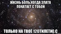 жизнь боль,когда злата покатает с тобой только на твоё 120тилетие:c