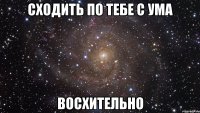 сходить по тебе с ума восхительно