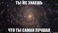 ты же знаешь что ты самая лучшая