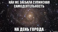 как же заебала супинская самодеятельность на день города