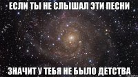 если ты не слышал эти песни значит у тебя не было детства