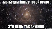 мы будем жить с тобой вечно это ведь так ахуенно