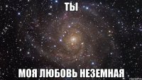 ты моя любовь неземная