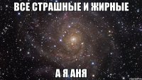 все страшные и жирные а я аня