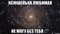 ксюшенька любимая не могу без тебя :***