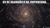 ну не обижайся на, пироженка.. 