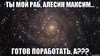 ты мой раб, алесин максим... готов поработать, а???