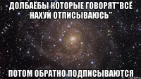 долбаёбы которые говорят"всё нахуй отписываюсь" потом обратно подписываются