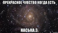прекрасное чувство когда есть наська:3