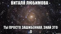 виталя любимова - ты просто зашибенная, знай это ;d