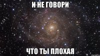 и не говори что ты плохая