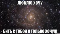 люблю хочу бить с тобой я только хочу!!!