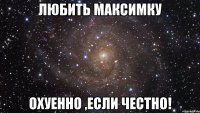 любить максимку охуенно ,если честно!