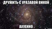 дружить с уразавой викой ахуенно