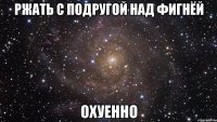 ржать с подругой над фигнёй охуенно