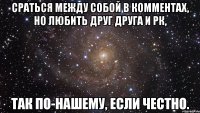 сраться между собой в комментах, но любить друг друга и рк, так по-нашему, если честно.