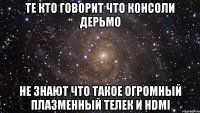 те кто говорит что консоли дерьмо не знают что такое огромный плазменный телек и hdmi