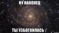 ну наконец ты узбогоилась ;*