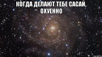 когда делают тебе сасай, охуенно 