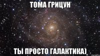 тома грицун ты просто галактика)