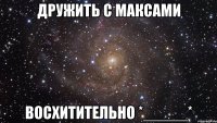 дружить с максами восхитительно *_____*