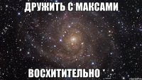 дружить с максами восхитительно *_*