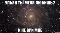 ульян ты меня любишь? и не ври мне