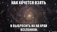 как хочется взять и выбросить их на край вселенной