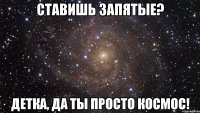 ставишь запятые? детка, да ты просто космос!