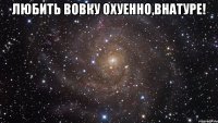 любить вовку охуенно,внатуре! 