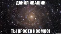 данил ивашин ты просто космос!