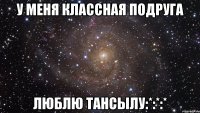 у меня классная подруга люблю тансылу:*:*:*