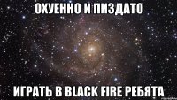 охуенно и пиздато играть в black fire ребята