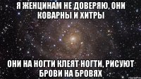 я женцинам не доверяю, они коварны и хитры они на ногти клеят ногти, рисуют брови на бровях