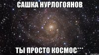 сашка нурлогоянов ты просто космос***