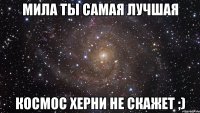 мила ты самая лучшая космос херни не скажет ;)